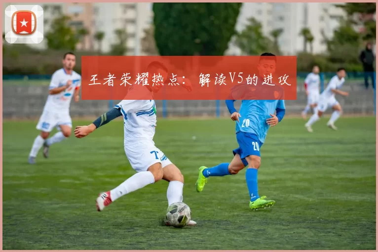 王者荣耀热点：解读V5的进攻