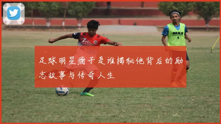 足球明星瘸子是谁揭秘他背后的励志故事与传奇人生