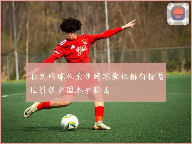 北京网球队荣登网球意识排行榜首位引领全国水平新高