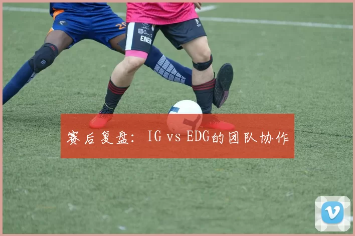 赛后复盘：IG vs EDG的团队协作