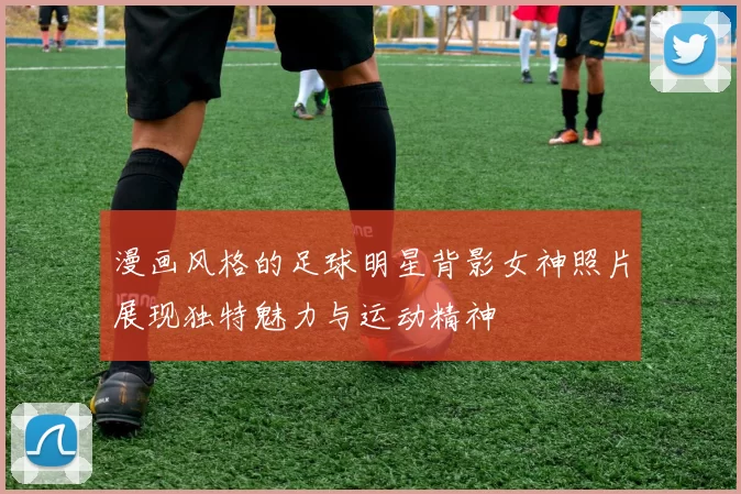 漫画风格的足球明星背影女神照片展现独特魅力与运动精神