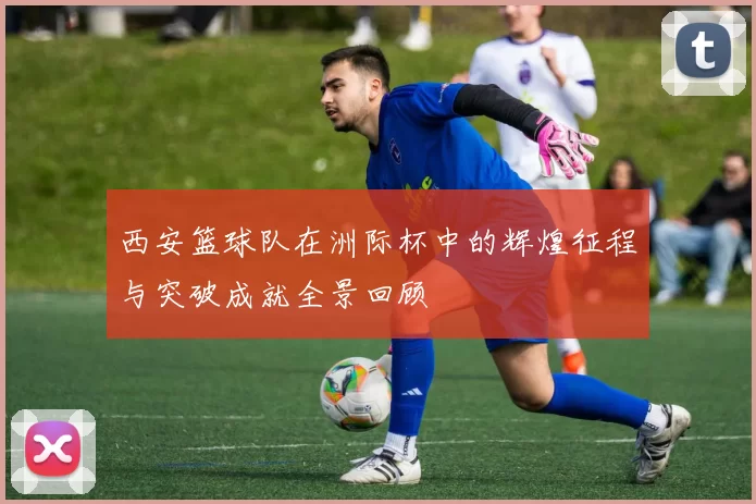 西安篮球队在洲际杯中的辉煌征程与突破成就全景回顾